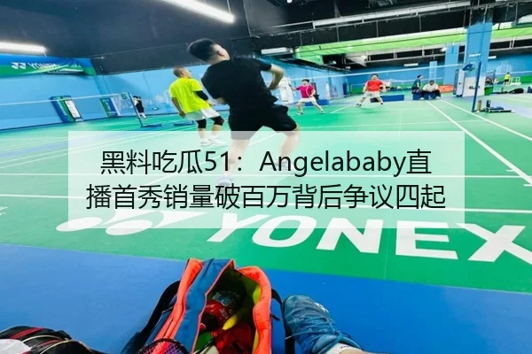 黑料吃瓜51：Angelababy直播首秀销量破百万背后争议四起