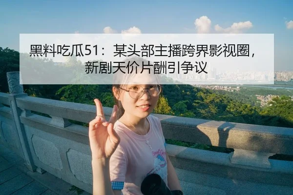 黑料吃瓜51：某头部主播跨界影视圈，新剧天价片酬引争议